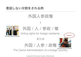意図しない分割をされる例
または
外国人参政権
↓
外国 / 人 / 参政 / 権
Voting rights for foreign residents.
外国 / 人参 / 政権
The Carrot Administration of a foreign country.
Carrot ?
Some rights reserved by MDGovpics
Some rights reserved by Max Braun
Copyright (C) 2015 Yahoo Japan Corporation. All Rights Reserved.
 