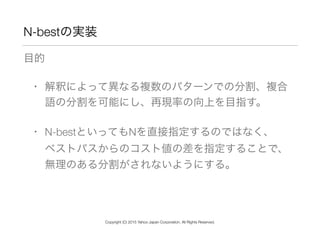 N-bestの実装
目的
• 解釈によって異なる複数のパターンでの分割、複合
語の分割を可能にし、再現率の向上を目指す。
• N-bestといってもNを直接指定するのではなく、 
ベストパスからのコスト値の差を指定することで、
無理のある分割がされないようにする。
Copyright (C) 2015 Yahoo Japan Corporation. All Rights Reserved.
 