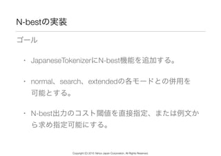 N-bestの実装
ゴール
• JapaneseTokenizerにN-best機能を追加する。
• normal、search、extendedの各モードとの併用を 
可能とする。
• N-best出力のコスト閾値を直接指定、または例文か
ら求め指定可能にする。
Copyright (C) 2015 Yahoo Japan Corporation. All Rights Reserved.
 
