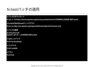 N-bestパッチの適用
# パッチのダウンロード 
$ curl -L -O https://issues.apache.org/jira/secure/attachment/12766268/LUCENE-6837.patch
# Lucene/Solrのtrunkチェックアウト 
$ svn co http://svn.apache.org/repos/asf/lucene/dev/trunk lucene-solr
# パッチの適用 
$ cd lucene-solr 
$ patch -p0 -E < ../LUCENE-6837.patch
# ivyセットアップ 
$ ant ivy-bootstrap
# コンパイル 
$ ant compile
# テスト 
$ ant test
Copyright (C) 2015 Yahoo Japan Corporation. All Rights Reserved.
 