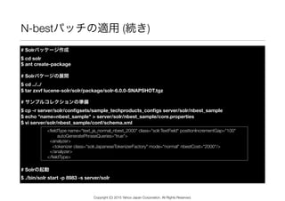 N-bestパッチの適用 (続き)
# Solrパッケージ作成 
$ cd solr 
$ ant create-package
# Solrパケージの展開 
$ cd ../../ 
$ tar zxvf lucene-solr/solr/package/solr-6.0.0-SNAPSHOT.tgz
# サンプルコレクションの準備 
$ cp -r server/solr/conﬁgsets/sample_techproducts_conﬁgs server/solr/nbest_sample 
$ echo "name=nbest_sample" > server/solr/nbest_sample/core.properties 
$ vi server/solr/nbest_sample/conf/schema.xml
# Solrの起動 
$ ./bin/solr start -p 8983 -s server/solr
<ﬁeldType name="text_ja_normal_nbest_2000" class="solr.TextField" positionIncrementGap="100" 
autoGeneratePhraseQueries="true">
<analyzer>
<tokenizer class="solr.JapaneseTokenizerFactory" mode="normal" nbestCost="2000"/>
</analyzer>
</ﬁeldType>
Copyright (C) 2015 Yahoo Japan Corporation. All Rights Reserved.
 