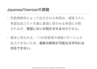 JapaneseTokenizerの課題
• 形態素解析によって出力される単語は、連接コスト、 
単語生起コストを基に最適と思われる単語に分割 
されるが、意図しない分割がされる場合がある。
• 最良と思われる、1つの形態素の連結パターンしか ...