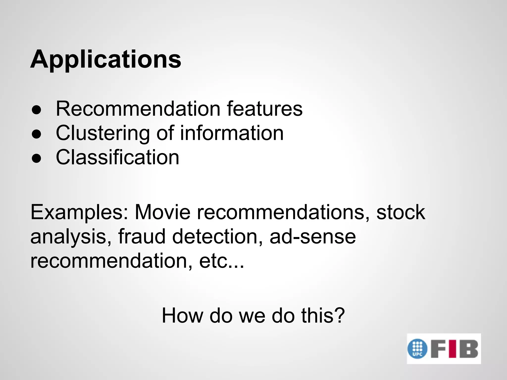 Applications
● Recommendation features
● Clustering of information
● Classification

Examples: Movie recommendations, stock
analysis, fraud detection, ad-sense
recommendation, etc...

            How do we do this?
 