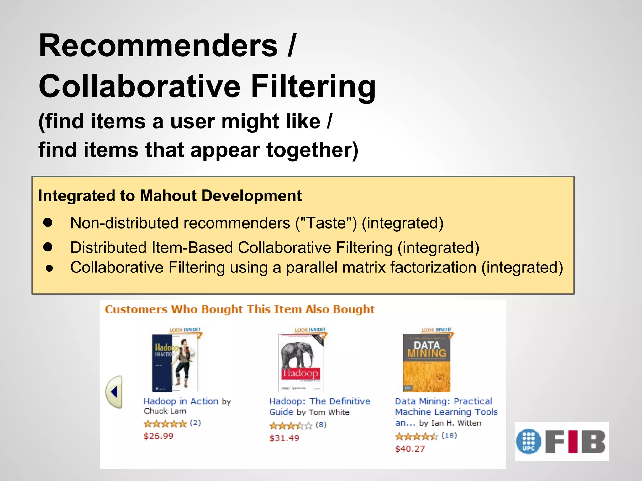 Recommenders /
Collaborative Filtering
(find items a user might like /
find items that appear together)

Integrated to Mahout Development
●   Non-distributed recommenders ("Taste") (integrated)
●   Distributed Item-Based Collaborative Filtering (integrated)
●   Collaborative Filtering using a parallel matrix factorization (integrated)
 
