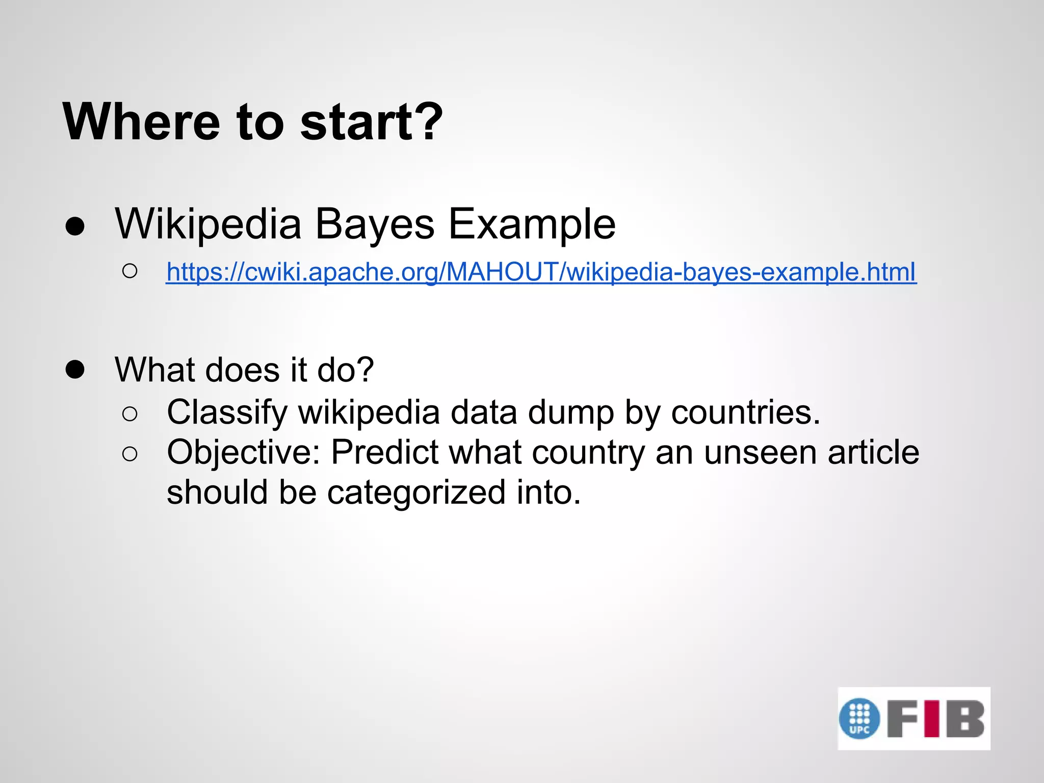 Where to start?
● Wikipedia Bayes Example
   ○   https://cwiki.apache.org/MAHOUT/wikipedia-bayes-example.html


● What does it do?
   ○ Classify wikipedia data dump by countries.
   ○ Objective: Predict what country an unseen article
     should be categorized into.
 