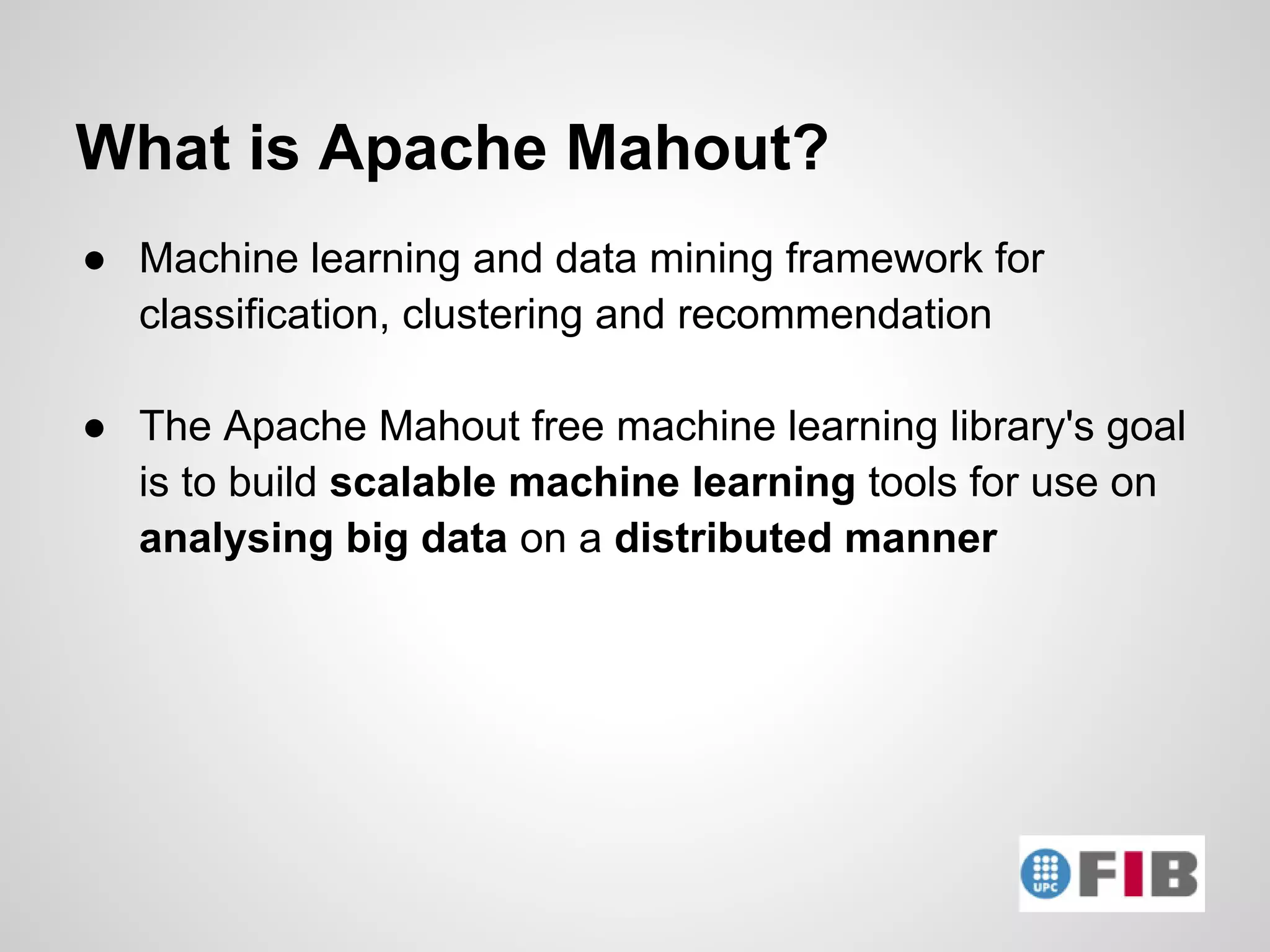 What is Apache Mahout?
● Machine learning and data mining framework for
  classification, clustering and recommendation

● The Apache Mahout free machine learning library's goal
  is to build scalable machine learning tools for use on
  analysing big data on a distributed manner
 