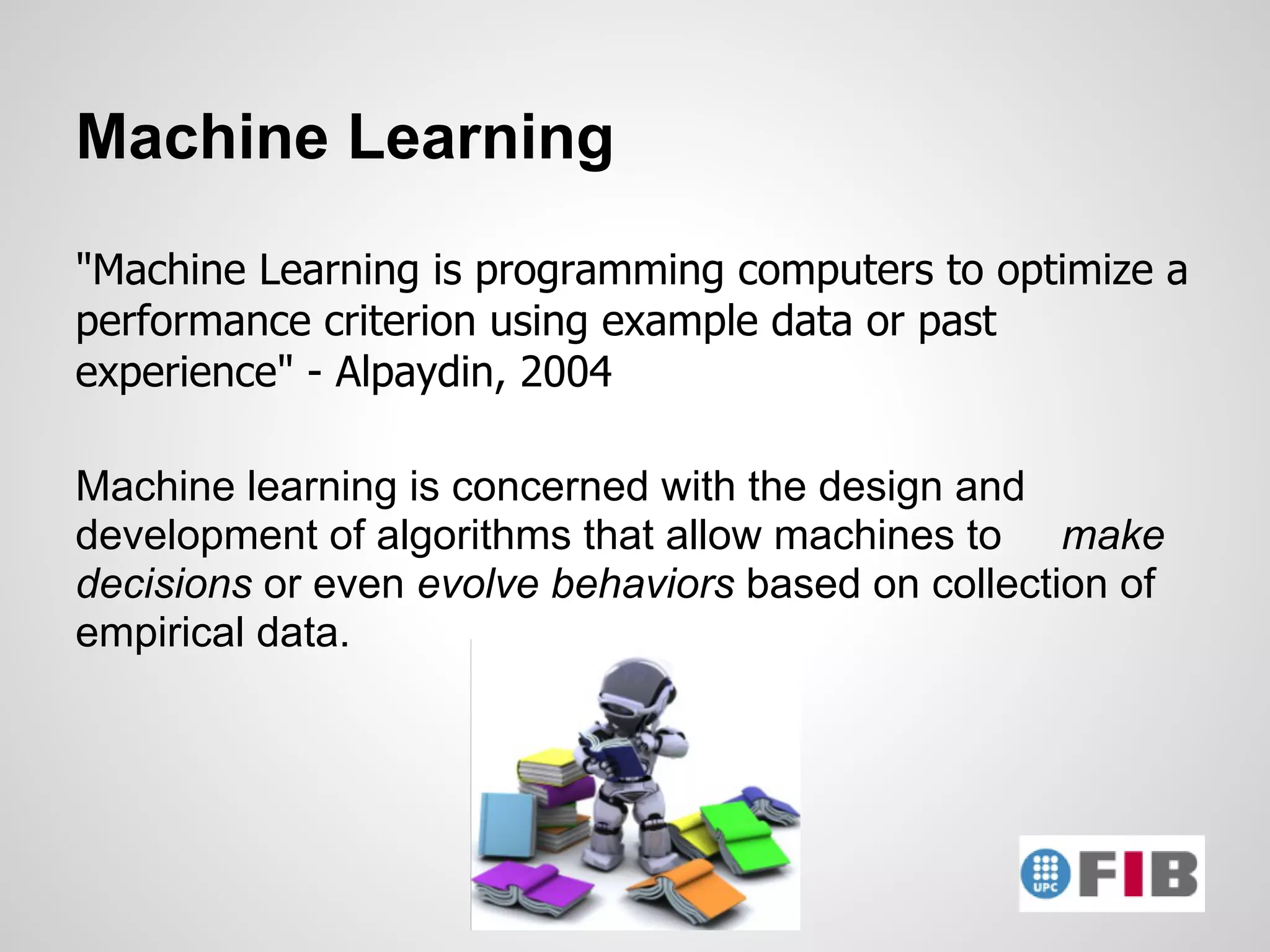 Machine Learning
"Machine Learning is programming computers to optimize a
performance criterion using example data or past
experience" - Alpaydin, 2004

Machine learning is concerned with the design and
development of algorithms that allow machines to make
decisions or even evolve behaviors based on collection of
empirical data.
 
