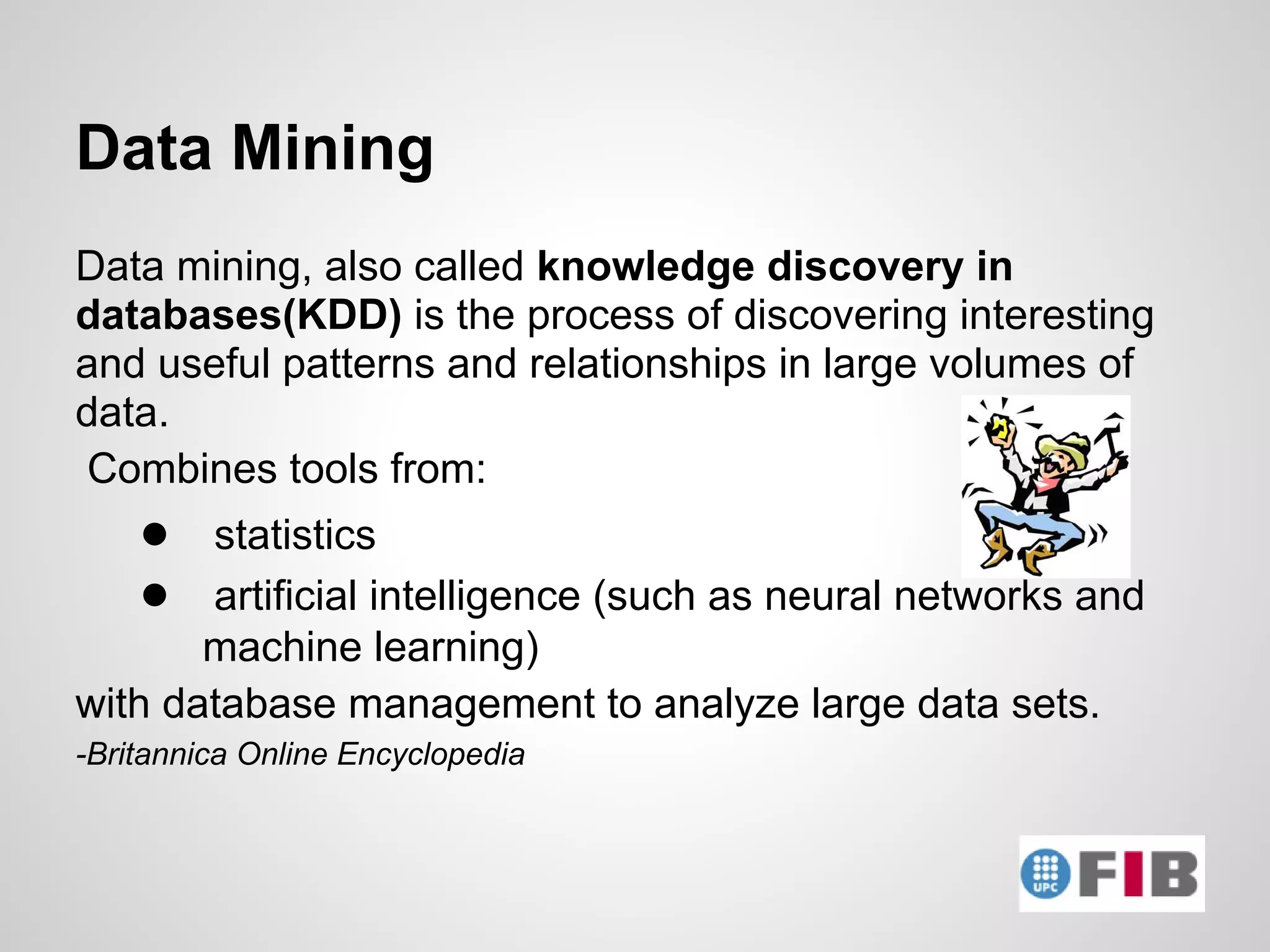 Data Mining
Data mining, also called knowledge discovery in
databases(KDD) is the process of discovering interesting
and useful patterns and relationships in large volumes of
data.
Combines tools from:
    ● statistics
    ● artificial intelligence (such as neural networks and
       machine learning)
with database management to analyze large data sets.
-Britannica Online Encyclopedia
 