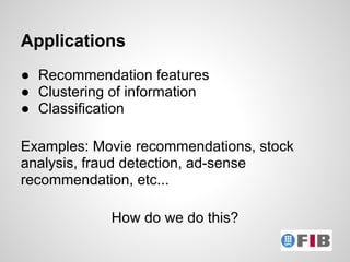 Applications
● Recommendation features
● Clustering of information
● Classification

Examples: Movie recommendations, stock
analysis, fraud detection, ad-sense
recommendation, etc...

            How do we do this?
 