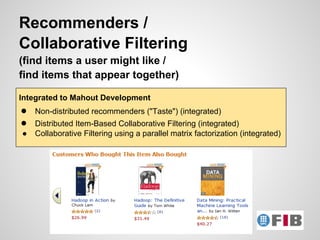 Recommenders /
Collaborative Filtering
(find items a user might like /
find items that appear together)

Integrated to Mahout Development
●   Non-distributed recommenders ("Taste") (integrated)
●   Distributed Item-Based Collaborative Filtering (integrated)
●   Collaborative Filtering using a parallel matrix factorization (integrated)
 