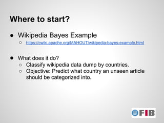 Where to start?
● Wikipedia Bayes Example
   ○   https://cwiki.apache.org/MAHOUT/wikipedia-bayes-example.html


● What does it do?
   ○ Classify wikipedia data dump by countries.
   ○ Objective: Predict what country an unseen article
     should be categorized into.
 