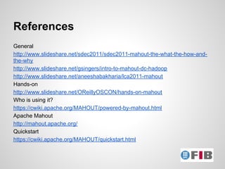 References
General
http://www.slideshare.net/sdec2011/sdec2011-mahout-the-what-the-how-and-
the-why
http://www.slideshare.net/gsingers/intro-to-mahout-dc-hadoop
http://www.slideshare.net/aneeshabakharia/lca2011-mahout
Hands-on
http://www.slideshare.net/OReillyOSCON/hands-on-mahout
Who is using it?
https://cwiki.apache.org/MAHOUT/powered-by-mahout.html
Apache Mahout
http://mahout.apache.org/
Quickstart
https://cwiki.apache.org/MAHOUT/quickstart.html
 