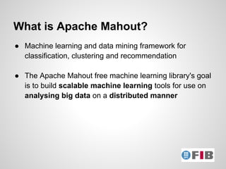 What is Apache Mahout?
● Machine learning and data mining framework for
  classification, clustering and recommendation

● The Apache Mahout free machine learning library's goal
  is to build scalable machine learning tools for use on
  analysing big data on a distributed manner
 