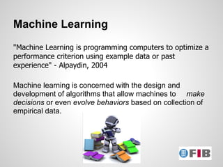 Machine Learning
"Machine Learning is programming computers to optimize a
performance criterion using example data or past
experience" - Alpaydin, 2004

Machine learning is concerned with the design and
development of algorithms that allow machines to make
decisions or even evolve behaviors based on collection of
empirical data.
 