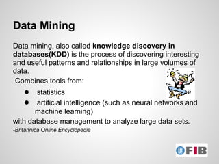 Data Mining
Data mining, also called knowledge discovery in
databases(KDD) is the process of discovering interesting
and useful patterns and relationships in large volumes of
data.
Combines tools from:
    ● statistics
    ● artificial intelligence (such as neural networks and
       machine learning)
with database management to analyze large data sets.
-Britannica Online Encyclopedia
 