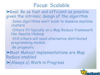 Focus: Scalable
  Goal: Be as fast and efficient as possible
given the intrinsic design of the algorithm
   Some algorithms won’t scale to massive machine
  clusters
   Others fit logically on a Map Reduce framework
  like Apache Hadoop
   Still others will need alternative distributed
  programming models
   Be pragmatic
 Most Mahout implementations are Map
Reduce enabled
 (Always a) Work in Progress
 