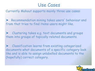 Use Cases
Currently Mahout supports mainly three use cases:

   Recommendation mining takes users' behaviour and
from that tries to find items users might like.

    Clustering takes e.g. text documents and groups
them into groups of topically related documents.

     Classification learns from existing categorized
documents what documents of a specific category look
like and is able to assign unlabelled documents to the
(hopefully) correct category.
 