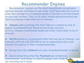 Recommender Engines
    Recommender engines are the most immediately recognizable
machine learning technique in use today. You’ll have seen services or
sites that attempt to recommend books or movies or articles based
on your past actions. They try to infer tastes and preferences and
identify unknown items that are of interest:

   Amazon.com is perhaps the most famous e-commerce site to
deploy recommendations. Based on purchases and site
activity, Amazon recommends books and other items likely to be of
interest.

   Netflix similarly recommends DVDs that may be of interest, and
famously offered a $1,000,000 prize to researchers who could
improve the quality of their recommendations.

   Dating sites like Líbímseti can even recommend people to people.

   Social networking sites like Facebook use variants on
recommender techniques to identify people most likely to be as-
yet-unconnected friends.
 
