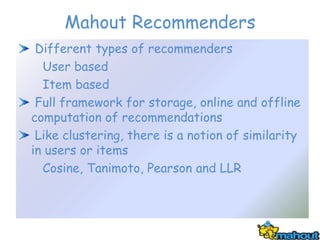 Mahout Recommenders
 Different types of recommenders
  User based
  Item based
 Full framework for storage, online and offline
computation of recommendations
 Like clustering, there is a notion of similarity
in users or items
  Cosine, Tanimoto, Pearson and LLR
 