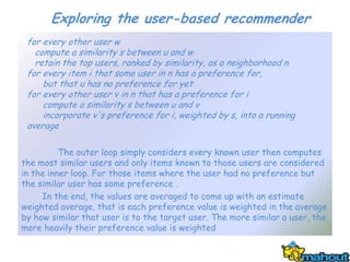 Exploring the user-based recommender
 for every other user w
   compute a similarity s between u and w
   retain the top users, ranked by similarity, as a neighborhood n
 for every item i that some user in n has a preference for,
     but that u has no preference for yet
 for every other user v in n that has a preference for i
     compute a similarity s between u and v
     incorporate v's preference for i, weighted by s, into a running
 average

          The outer loop simply considers every known user then computes
the most similar users and only items known to those users are considered
in the inner loop. For those items where the user had no preference but
the similar user has some preference .
     In the end, the values are averaged to come up with an estimate
weighted average, that is each preference value is weighted in the average
by how similar that user is to the target user. The more similar a user, the
more heavily their preference value is weighted
 