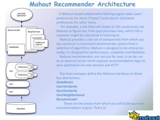Mahout Recommender Architecture
         A Mahout-based collaborative filtering engine takes users'
       preferences for items ("tastes") and returns estimated
       preferences for other items.
          For example, a site that sells books or CDs could easily use
       Mahout to figure out, from past purchase data, which CDs a
       customer might be interested in listening to.
         Mahout provides a rich set of components from which you
       can construct a customized recommender system from a
       selection of algorithms. Mahout is designed to be enterprise-
       ready; it's designed for performance, scalability and flexibility.
         Mahout recommenders are not just for Java; it can be run
       as an external server which exposes recommendation logic to
       your application via web services and HTTP.

          Top-level packages define the Mahout interfaces to these
       key abstractions:
       DataModel
       UserSimilarity
       ItemSimilarity
       UserNeighborhood
       Recommender
            These are the pieces from which you will build your own
       recommendation engine. That's it!
       .
 