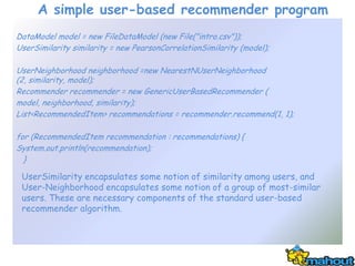 A simple user-based recommender program
DataModel model = new FileDataModel (new File("intro.csv"));
UserSimilarity similarity = new PearsonCorrelationSimilarity (model);

UserNeighborhood neighborhood =new NearestNUserNeighborhood
(2, similarity, model);
Recommender recommender = new GenericUserBasedRecommender (
model, neighborhood, similarity);
List<RecommendedItem> recommendations = recommender.recommend(1, 1);

for (RecommendedItem recommendation : recommendations) {
System.out.println(recommendation);
  }

 UserSimilarity encapsulates some notion of similarity among users, and
 User-Neighborhood encapsulates some notion of a group of most-similar
 users. These are necessary components of the standard user-based
 recommender algorithm.
 