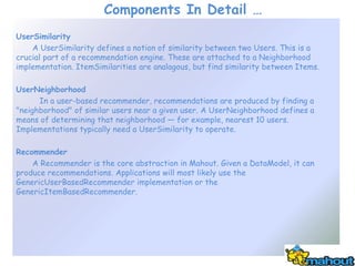 Components In Detail …
UserSimilarity
    A UserSimilarity defines a notion of similarity between two Users. This is a
crucial part of a recommendation engine. These are attached to a Neighborhood
implementation. ItemSimilarities are analagous, but find similarity between Items.

UserNeighborhood
      In a user-based recommender, recommendations are produced by finding a
"neighborhood" of similar users near a given user. A UserNeighborhood defines a
means of determining that neighborhood — for example, nearest 10 users.
Implementations typically need a UserSimilarity to operate.

Recommender
    A Recommender is the core abstraction in Mahout. Given a DataModel, it can
produce recommendations. Applications will most likely use the
GenericUserBasedRecommender implementation or the
GenericItemBasedRecommender.
 