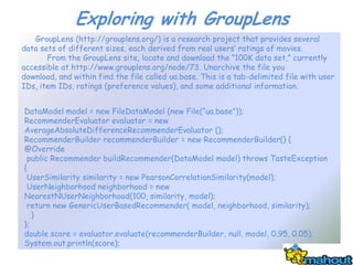 Exploring with GroupLens
   GroupLens (http://grouplens.org/) is a research project that provides several
data sets of different sizes, each derived from real users’ ratings of movies.
       From the GroupLens site, locate and download the ―100K data set,‖ currently
accessible at http://www.grouplens.org/node/73. Unarchive the file you
download, and within find the file called ua.base. This is a tab-delimited file with user
IDs, item IDs, ratings (preference values), and some additional information.


DataModel model = new FileDataModel (new File(―ua.base"));
RecommenderEvaluator evaluator = new
AverageAbsoluteDifferenceRecommenderEvaluator ();
RecommenderBuilder recommenderBuilder = new RecommenderBuilder() {
@Override
 public Recommender buildRecommender(DataModel model) throws TasteException
{
 UserSimilarity similarity = new PearsonCorrelationSimilarity(model);
 UserNeighborhood neighborhood = new
NearestNUserNeighborhood(100, similarity, model);
 return new GenericUserBasedRecommender( model, neighborhood, similarity);
   }
};
double score = evaluator.evaluate(recommenderBuilder, null, model, 0.95, 0.05);
System.out.println(score);
 