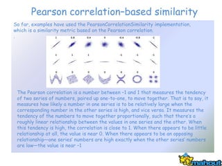 Pearson correlation–based similarity
So far, examples have used the PearsonCorrelationSimilarity implementation,
which is a similarity metric based on the Pearson correlation.
.




 The Pearson correlation is a number between –1 and 1 that measures the tendency
 of two series of numbers, paired up one-to-one, to move together. That is to say, it
 measures how likely a number in one series is to be relatively large when the
 corresponding number in the other series is high, and vice versa. It measures the
 tendency of the numbers to move together proportionally, such that there’s a
 roughly linear relationship between the values in one series and the other. When
 this tendency is high, the correlation is close to 1. When there appears to be little
 relationship at all, the value is near 0. When there appears to be an opposing
 relationship—one series’ numbers are high exactly when the other series’ numbers
 are low—the value is near –1
 