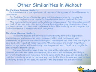 Other Similarities in Mahout
The Euclidean Distance Similarity
    Euclidian distance is the square root of the sum of the squares of the differences in
coordinates.
     Try EuclideanDistanceSimilarity—swap in this implementation by changing the
UserSimilarity implementation to new EuclideanDistanceSimilarity(model) instead.
     This implementation is based on the distance between users. This idea makes sense if
you think of users as points in a space of many dimensions (as many dimensions as there
are items), whose coordinates are preference values. This similarity metric computes the
Euclidean distance d between two such user points.

The Cosine Measure Similarity
        The cosine measure similarity is another similarity metric that depends on
envisioning user preferences as points in space. Hold in mind the image of user
preferences as points in an n-dimensional space. Now imagine two lines from the origin, or
point (0,0,...,0), to each of these two points. When two users are similar, they’ll have
similar ratings, and so will be relatively close in space—at least, they’ll be in roughly the
same direction from the origin.
        The angle formed between these two lines will be relatively small. In
contrast, when the two users are dissimilar, their points will be distant, and likely in
different directions from the origin, forming a wide angle. This angle can be used as the
basis for a similarity metric in the same way that the Euclidean distance was used to form
a similarity metric. In this case, the cosine of the angle leads to a similarity value.
 