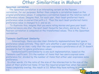 Other Similarities in Mahout
Spearman correlation
   The Spearman correlation is an interesting variant on the Pearson
correlation, for our purposes. Rather than compute a correlation based on the
original preference values, it computes a correlation based on the relative rank of
preference values. Imagine that, for each user, their least-preferred item’s
preference value is overwritten with a 1. Then the next-least-preferred item’s
preference value is changed to 2, and so on.
    To illustrate this, imagine that you were rating movies and gave your least-
preferred movie one star, the next-least favourite two stars, and so on. Then, a
Pearson correlation is computed on the transformed values. This is the Spearman
correlation

Tanimoto Coefficient Similarity
      Interestingly, there are also User-Similarity implementations that ignore
preference values entirely. They don’t care whether a user expresses a high or low
preference for an item —only that the user expresses a preference at all. It doesn’t
necessarily hurt to ignore preference values.
      TanimotoCoefficientSimilarity is one such implementation, based on the
Tanimoto coefficient. It’s the number of items that two users express some
preference for, divided by the number of items that either user expresses some
preference.
  In other words, it’s the ratio of the size of the intersection to the size of the
union of their preferred items. It has the required properties: when two users’
items completely overlap, the result is 1.0. When they have nothing in common, it’s
0.0.
 