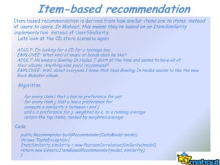 Item-based recommendation
Item-based recommendation is derived from how similar items are to items, instead
of users to users. In Mahout, this means they’re based on an ItemSimilarity
implementation instead of UserSimilarity.
  Lets look at the CD store scenario again

 ADULT: I’m looking for a CD for a teenage boy.
 EMPLOYEE: What kind of music or bands does he like?
 ADULT: He wears a Bowling In Hades T-shirt all the time and seems to have all of
 their albums. Anything else you’d recommend?
 EMPLOYEE: Well, about everyone I know that likes Bowling In Hades seems to like the new
 Rock Mobster album.

 Algorithm

    for every item i that u has no preference for yet
    for every item j that u has a preference for
    compute a similarity s between i and j
    add u's preference for j, weighted by s, to a running average
    return the top items, ranked by weighted average

Code
  public Recommender buildRecommender(DataModel model)
  throws TasteException {
  ItemSimilarity similarity = new PearsonCorrelationSimilarity(model);
  return new GenericItemBasedRecommender(model, similarity);
  }
 