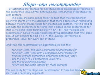 Slope-one recommender
   It estimates preferences for new items based on average difference in
the preference value (diffs) between a new item and the other items the
user prefers.
     The slope-one name comes from the fact that the recommender
algorithm starts with the assumption that there’s some linear relationship
between the preference values for one item and another, that it’s valid to
estimate the preferences for some item Y based on the preferences for
item X, via some linear function like Y = mX + b. Then the slope-one
recommender makes the additional simplifying assumption that m=1: slope
one. It just remains to find b = Y-X, the (average) difference in
preference value, for every pair of items.

And then, the recommendation algorithm looks like this:
    for every item i the user u expresses no preference for
    for every item j that user u expresses a preference for
    find the average preference difference between j and i
    add this diff to u's preference value for j
    add this to a running average
    return the top items, ranked by these averages
You can easily try the slope-one recommender. It takes no similarity
metric as a necessary argument:
 