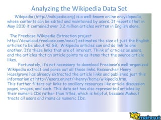 Analyzing the Wikipedia Data Set
   Wikipedia (http://wikipedia.org) is a well-known online encyclopedia,
whose contents can be edited and maintained by users. It reports that in
May 2010 it contained over 3.2 million articles written in English alone.

  The Freebase Wikipedia Extraction project
http://download.freebase.com/wex/) estimates the size of just the English
articles to be about 42 GB. Wikipedia articles can and do link to one
another. It’s these links that are of interest. Think of articles as users,
and the articles that an article points to as items that the source article
likes.
       Fortunately, it’s not necessary to download Freebase’s well-organized
Wikipedia extract and parse out all these links. Researcher Henry
Haselgrove has already extracted the article links and published just this
information at http://users.on.net/~henry/home/wikipedia.htm.
This further filters out links to ancillary resources like article discussion
pages, images, and such. This data set has also represented articles by
their numeric IDs rather than titles, which is helpful, because Mahout
treats all users and items as numeric IDs.
 