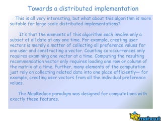 Towards a distributed implementation
   This is all very interesting, but what about this algorithm is more
suitable for large scale distributed implementations?

     It’s that the elements of this algorithm each involve only a
subset of all data at any one time. For example, creating user
vectors is merely a matter of collecting all preference values for
one user and constructing a vector. Counting co-occurrences only
requires examining one vector at a time. Computing the resulting
recommendation vector only requires loading one row or column of
the matrix at a time. Further, many elements of the computation
just rely on collecting related data into one place efficiently— for
example, creating user vectors from all the individual preference
values.

   The MapReduce paradigm was designed for computations with
exactly these features.
 