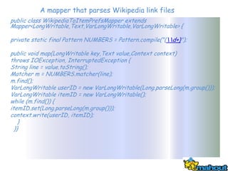 A mapper that parses Wikipedia link files
public class WikipediaToItemPrefsMapper extends
Mapper<LongWritable,Text,VarLongWritable,VarLongWritable> {

private static final Pattern NUMBERS = Pattern.compile("(d+)");

public void map(LongWritable key,Text value,Context context)
throws IOException, InterruptedException {
String line = value.toString();
Matcher m = NUMBERS.matcher(line);
m.find();
VarLongWritable userID = new VarLongWritable(Long.parseLong(m.group()));
VarLongWritable itemID = new VarLongWritable();
while (m.find()) {
itemID.set(Long.parseLong(m.group()));
context.write(userID, itemID);
    }
  }}
 