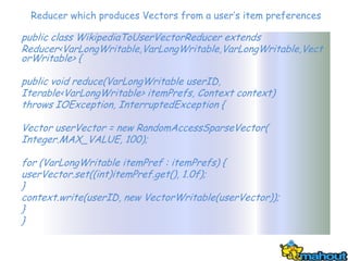 Reducer which produces Vectors from a user’s item preferences

public class WikipediaToUserVectorReducer extends
Reducer<VarLongWritable,VarLongWritable,VarLongWritable,Vect
orWritable> {

public void reduce(VarLongWritable userID,
Iterable<VarLongWritable> itemPrefs, Context context)
throws IOException, InterruptedException {

Vector userVector = new RandomAccessSparseVector(
Integer.MAX_VALUE, 100);

for (VarLongWritable itemPref : itemPrefs) {
userVector.set((int)itemPref.get(), 1.0f);
}
context.write(userID, new VectorWritable(userVector));
}
}
 