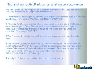 Translating to MapReduce: calculating co-occurrence
The next phase of the computation is another MapReduce that uses the output of
the first MapReduce to compute co-occurrences.

1 Input is user IDs mapped to Vectors of user preferences—the output of the last
MapReduce. For example, 98955 / [590:1.0,22:1.0,9059:1.0]

2 The map function determines all co-occurrences from one user’s preferences,
and emits one pair of item IDs for each co-occurrence—item ID mapped to
item ID. Both mappings, from one item ID to the other and vice versa, are
recorded. For example, 590 / 22

3 The framework collects, for each item, all co-occurrences mapped from that
item.

4 The reducer counts, for each item ID, all co-occurrences that it receives and
constructs a new Vector that represents all co-occurrences for one item with a
count of the number of times they have co-occurred. These can be used as the
rows—or columns—of the co-occurrence matrix. For example,
590 / [22:3.0,95:1.0,...,9059:1.0,...]

The output of this phase is in fact the co-occurrence matrix.
 