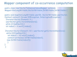 Mapper component of co-occurrence computation
public class UserVectorToCooccurrenceMapper extends
Mapper<VarLongWritable,VectorWritable,IntWritable,IntWritable> {

public void map(VarLongWritable userID, VectorWritable userVector,
Context context) throws IOException, InterruptedException {
 Iterator<Vector.Element> it =
 userVector.get().iterateNonZero();
 while (it.hasNext()) {
 int index1 = it.next().index();

 Iterator<Vector.Element> it2 = userVector.get().iterateNonZero();
   while (it2.hasNext()) {
    int index2 = it2.next().index();
    context.write(new IntWritable(index1),
   new IntWritable(index2));
    }
}
 }
 