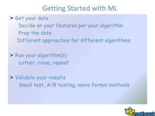 Getting Started with ML
Get your data
 Decide on your features per your algorithm
 Prep the data
 Different approaches for different algorithms

Run your algorithm(s)
 Lather, rinse, repeat

Validate your results
 Smell test, A/B testing, more formal methods
 