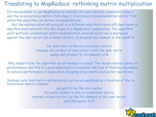 Translating to MapReduce: rethinking matrix multiplication
 It’s now possible to use MapReduce to multiply the user vectors computed in step 1,
 and the co-occurrence matrix from step 2, to produce a recommendation vector from
 which the algorithm can derive recommendations.
     But the multiplication will proceed in a different way that’s more efficient here—a
 way that more naturally fits the shape of a MapReduce computation. The algorithm
 won’t perform conventional matrix multiplication, wherein each row is multiplied
 against the user vector (as a column vector), to produce one element in the result R:

                          for each row i in the co-occurrence matrix
                    compute dot product of row vector i with the user vector
                             assign dot product to ith element of R

  Why depart from the algorithm we all learned in school? The reason relates purely to
 performance, and this is a good opportunity to examine the kind of thinking necessary
 to achieve performance at scale when designing large matrix and vector operations.

 Instead, note that matrix multiplication can be accomplished as a function of the co-
 occurrence matrix columns:
                                 assign R to be the zero vector
                         for each column i in the co-occurrence matrix
                 multiply column vector i by the ith element of the user vector
                                       add this vector to R
 