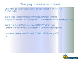 Wrapping co-occurrence columns
Shows the co-occurrence columns being wrapped in a VectorOr-
PrefWritable.

public class CooccurrenceColumnWrapperMapper extends
Mapper<IntWritable,VectorWritable, IntWritable,VectorOrPrefWritable>
{
public void map(IntWritable key,VectorWritable value,
Context context) throws IOException, InterruptedException {

context.write(key, new VectorOrPrefWritable(value.get()));
  }
}
 