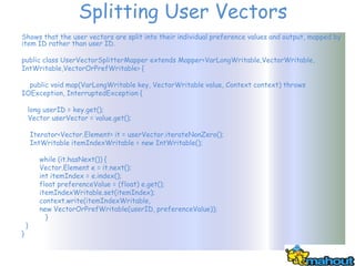 Splitting User Vectors
Shows that the user vectors are split into their individual preference values and output, mapped by
item ID rather than user ID.

public class UserVectorSplitterMapper extends Mapper<VarLongWritable,VectorWritable,
IntWritable,VectorOrPrefWritable> {

  public void map(VarLongWritable key, VectorWritable value, Context context) throws
IOException, InterruptedException {

    long userID = key.get();
    Vector userVector = value.get();

        Iterator<Vector.Element> it = userVector.iterateNonZero();
        IntWritable itemIndexWritable = new IntWritable();

          while (it.hasNext()) {
          Vector.Element e = it.next();
          int itemIndex = e.index();
          float preferenceValue = (float) e.get();
          itemIndexWritable.set(itemIndex);
          context.write(itemIndexWritable,
          new VectorOrPrefWritable(userID, preferenceValue));
            }
    }
}
 