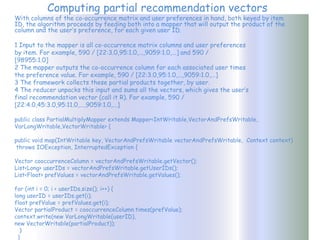 Computing partial recommendation vectors
With columns of the co-occurrence matrix and user preferences in hand, both keyed by item
ID, the algorithm proceeds by feeding both into a mapper that will output the product of the
column and the user’s preference, for each given user ID.

1 Input to the mapper is all co-occurrence matrix columns and user preferences
by item. For example, 590 / [22:3.0,95:1.0,...,9059:1.0,...] and 590 /
[98955:1.0]
2 The mapper outputs the co-occurrence column for each associated user times
the preference value. For example, 590 / [22:3.0,95:1.0,...,9059:1.0,...]
3 The framework collects these partial products together, by user.
4 The reducer unpacks this input and sums all the vectors, which gives the user’s
final recommendation vector (call it R). For example, 590 /
[22:4.0,45:3.0,95:11.0,...,9059:1.0,...]

public class PartialMultiplyMapper extends Mapper<IntWritable,VectorAndPrefsWritable,
VarLongWritable,VectorWritable> {

public void map(IntWritable key, VectorAndPrefsWritable vectorAndPrefsWritable, Context context)
 throws IOException, InterruptedException {

Vector cooccurrenceColumn = vectorAndPrefsWritable.getVector();
List<Long> userIDs = vectorAndPrefsWritable.getUserIDs();
List<Float> prefValues = vectorAndPrefsWritable.getValues();

for (int i = 0; i < userIDs.size(); i++) {
long userID = userIDs.get(i);
float prefValue = prefValues.get(i);
Vector partialProduct = cooccurrenceColumn.times(prefValue);
context.write(new VarLongWritable(userID),
new VectorWritable(partialProduct));
   }
  }
 