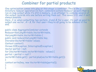 Combiner for partial products
One optimization comes into play at this stage: a combiner. This is like a
miniature reducer operation (in fact, combiners extend Reducer as well) that is
run on map output while it’s still in memory, in an attempt to combine several of
the output records into one before writing them out. This saves I/O, and it isn’t
always possible.
Here, it is; when outputting two vectors, A and B, for a user, it’s just as good to
output one vector, A + B, for that user—they’re all going to be summed in the
end.

public class AggregateCombiner extends
Reducer<VarLongWritable,VectorWritable,
VarLongWritable,VectorWritable> {
public void reduce(VarLongWritable key,
Iterable<VectorWritable> values,
Context context)
throws IOException, InterruptedException {
Vector partial = null;
for (VectorWritable vectorWritable : values) {
partial = partial == null ?
vectorWritable.get() : partial.plus(vectorWritable.get());
}
context.write(key, new VectorWritable(partial));
}
}
 