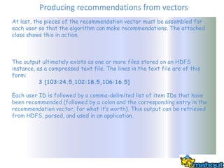 Producing recommendations from vectors
At last, the pieces of the recommendation vector must be assembled for
each user so that the algorithm can make recommendations. The attached
class shows this in action.



The output ultimately exists as one or more files stored on an HDFS
instance, as a compressed text file. The lines in the text file are of this
form:
           3 [103:24.5,102:18.5,106:16.5]

Each user ID is followed by a comma-delimited list of item IDs that have
been recommended (followed by a colon and the corresponding entry in the
recommendation vector, for what it’s worth). This output can be retrieved
from HDFS, parsed, and used in an application.
 