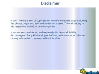 Disclaimer


•I don’t hold any sort of copyright on any of the content used including
the photos, logos and text and trademarks used. They all belong to
the respective individual and companies

•I am not responsible for, and expressly disclaims all liability
for, damages of any kind arising out of use, reference to, or reliance
on any information contained within this slide .
 