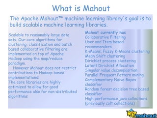 What is Mahout
The Apache Mahout™ machine learning library's goal is to
build scalable machine learning libraries.
                                       Mahout currently has
Scalable to reasonably large data
                                       Collaborative Filtering
sets. Our core algorithms for
                                       User and Item based
clustering, classification and batch
                                       recommenders
based collaborative filtering are
                                       K-Means, Fuzzy K-Means clustering
implemented on top of Apache
                                       Mean Shift clustering
Hadoop using the map/reduce
                                       Dirichlet process clustering
paradigm.
                                       Latent Dirichlet Allocation
   However Mahout does not restrict
                                       Singular value decomposition
contributions to Hadoop based
                                       Parallel Frequent Pattern mining
implementations:
                                       Complementary Naive Bayes
The core libraries are highly
                                       classifier
optimized to allow for good
                                       Random forest decision tree based
performance also for non-distributed
                                       classifier
algorithms
                                       High performance java collections
                                       (previously colt collections)
 