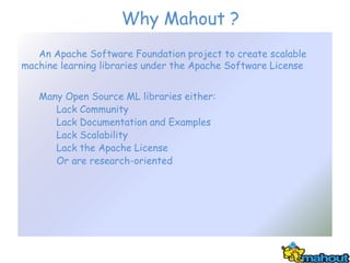 Why Mahout ?
   An Apache Software Foundation project to create scalable
machine learning libraries under the Apache Software License


   Many Open Source ML libraries either:
      Lack Community
      Lack Documentation and Examples
      Lack Scalability
      Lack the Apache License
      Or are research-oriented
 