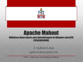 Apache Mahout
Biblioteca Open-Source para Aprendizagem de Máquina com ALTA
                       ESCALABILIDADE


                         J. Gabriel Lima
                    jgabriel.ufpa@gmail.com
             LINC - Laboratório de Inteligência Artificial
 